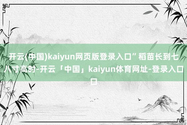 开云(中国)kaiyun网页版登录入口”稻苗长到七八寸高时-开云「中国」kaiyun体育网址-登录入口