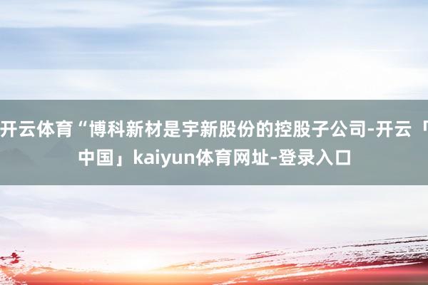 开云体育“博科新材是宇新股份的控股子公司-开云「中国」kaiyun体育网址-登录入口