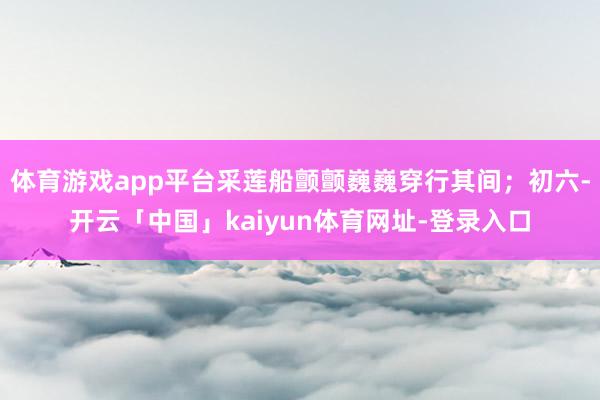 体育游戏app平台采莲船颤颤巍巍穿行其间；初六-开云「中国」kaiyun体育网址-登录入口