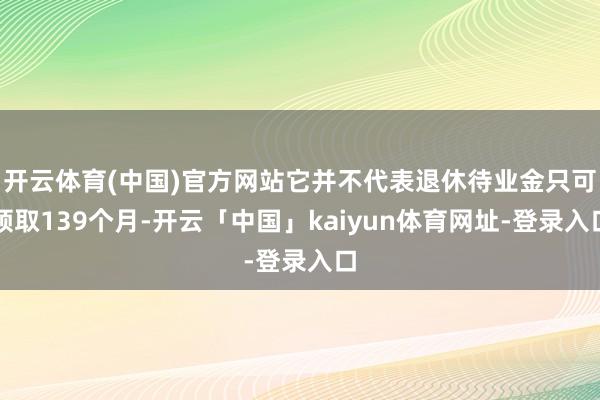 开云体育(中国)官方网站它并不代表退休待业金只可领取139个月-开云「中国」kaiyun体育网址-登录入口