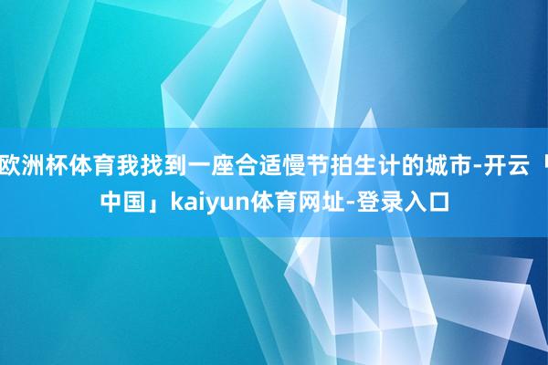 欧洲杯体育我找到一座合适慢节拍生计的城市-开云「中国」kaiyun体育网址-登录入口