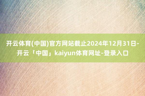 开云体育(中国)官方网站截止2024年12月31日-开云「中国」kaiyun体育网址-登录入口