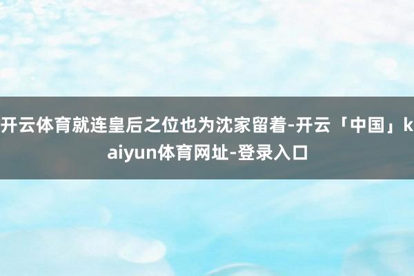开云体育就连皇后之位也为沈家留着-开云「中国」kaiyun体育网址-登录入口