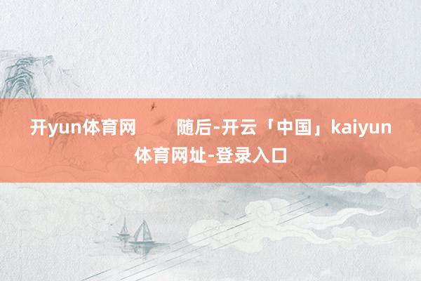 开yun体育网 随后-开云「中国」kaiyun体育网址-登录入口