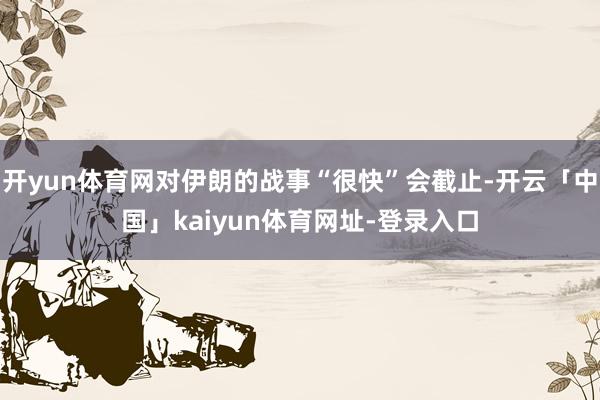 开yun体育网对伊朗的战事“很快”会截止-开云「中国」kaiyun体育网址-登录入口