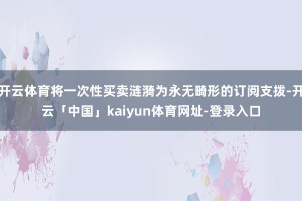 开云体育将一次性买卖涟漪为永无畸形的订阅支拨-开云「中国」kaiyun体育网址-登录入口