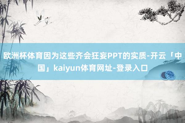 欧洲杯体育因为这些齐会狂妄PPT的实质-开云「中国」kaiyun体育网址-登录入口
