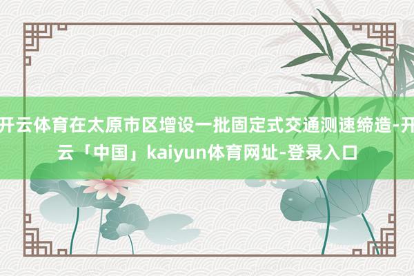 开云体育在太原市区增设一批固定式交通测速缔造-开云「中国」kaiyun体育网址-登录入口