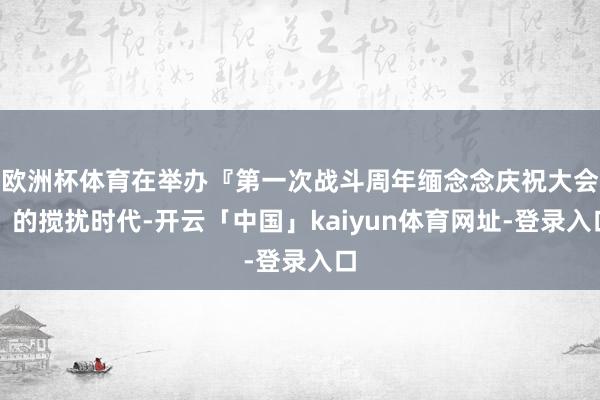 欧洲杯体育在举办『第一次战斗周年缅念念庆祝大会』的搅扰时代-开云「中国」kaiyun体育网址-登录入口