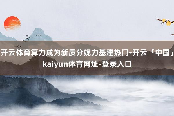 开云体育算力成为新质分娩力基建热门-开云「中国」kaiyun体育网址-登录入口