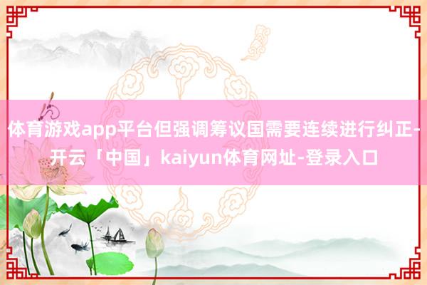 体育游戏app平台但强调筹议国需要连续进行纠正-开云「中国」kaiyun体育网址-登录入口