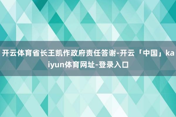 开云体育省长王凯作政府责任答谢-开云「中国」kaiyun体育网址-登录入口