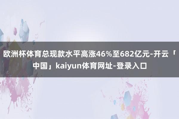 欧洲杯体育总现款水平高涨46%至682亿元-开云「中国」kaiyun体育网址-登录入口