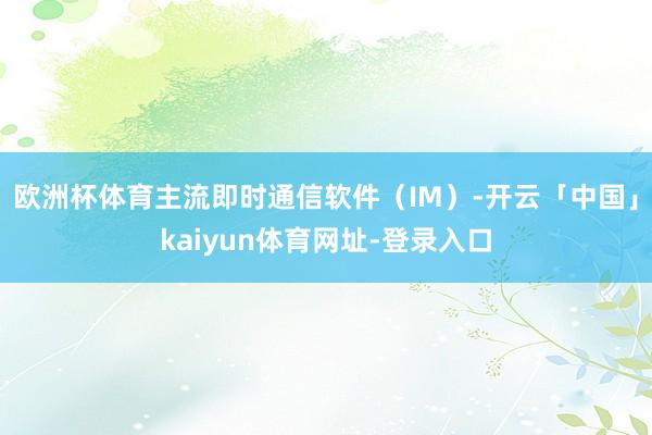 欧洲杯体育主流即时通信软件（IM）-开云「中国」kaiyun体育网址-登录入口