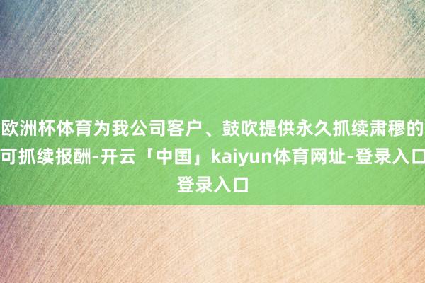 欧洲杯体育为我公司客户、鼓吹提供永久抓续肃穆的可抓续报酬-开云「中国」kaiyun体育网址-登录入口