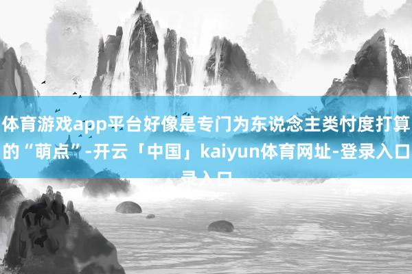 体育游戏app平台好像是专门为东说念主类忖度打算的“萌点”-开云「中国」kaiyun体育网址-登录入口