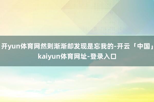 开yun体育网然则渐渐却发现是忘我的-开云「中国」kaiyun体育网址-登录入口