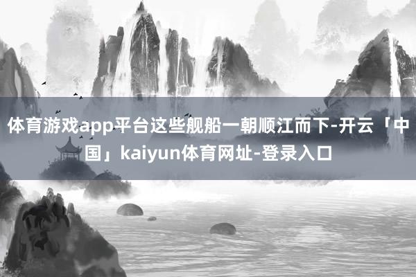 体育游戏app平台这些舰船一朝顺江而下-开云「中国」kaiyun体育网址-登录入口