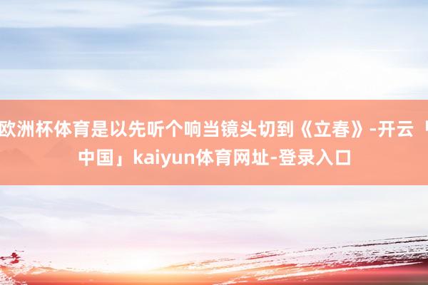 欧洲杯体育是以先听个响当镜头切到《立春》-开云「中国」kaiyun体育网址-登录入口
