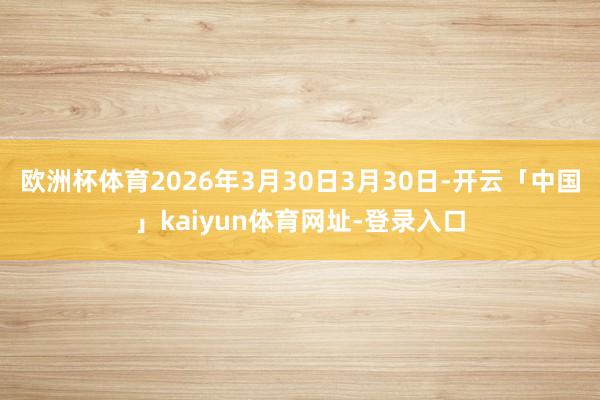 欧洲杯体育2026年3月30日3月30日-开云「中国」kaiyun体育网址-登录入口