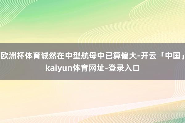 欧洲杯体育诚然在中型航母中已算偏大-开云「中国」kaiyun体育网址-登录入口