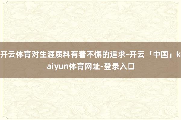 开云体育对生涯质料有着不懈的追求-开云「中国」kaiyun体育网址-登录入口