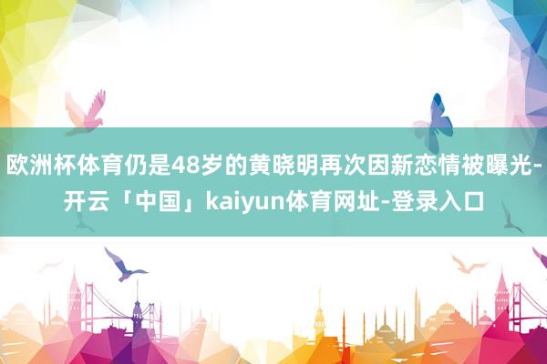 欧洲杯体育仍是48岁的黄晓明再次因新恋情被曝光-开云「中国」kaiyun体育网址-登录入口
