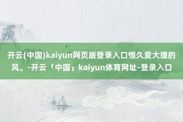 开云(中国)kaiyun网页版登录入口恒久爱大理的风。-开云「中国」kaiyun体育网址-登录入口