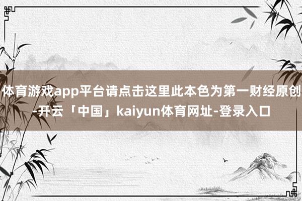 体育游戏app平台请点击这里此本色为第一财经原创-开云「中国」kaiyun体育网址-登录入口