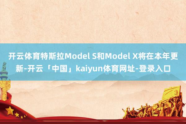 开云体育特斯拉Model S和Model X将在本年更新-开云「中国」kaiyun体育网址-登录入口