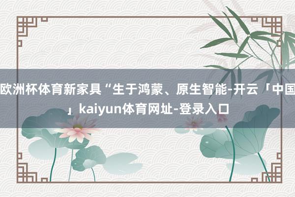 欧洲杯体育新家具“生于鸿蒙、原生智能-开云「中国」kaiyun体育网址-登录入口