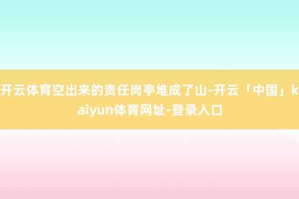 开云体育空出来的责任岗亭堆成了山-开云「中国」kaiyun体育网址-登录入口