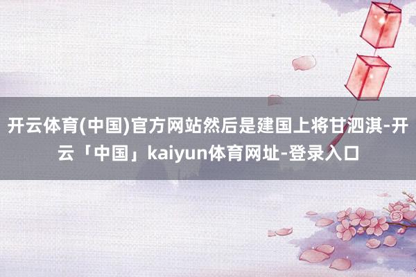开云体育(中国)官方网站然后是建国上将甘泗淇-开云「中国」kaiyun体育网址-登录入口