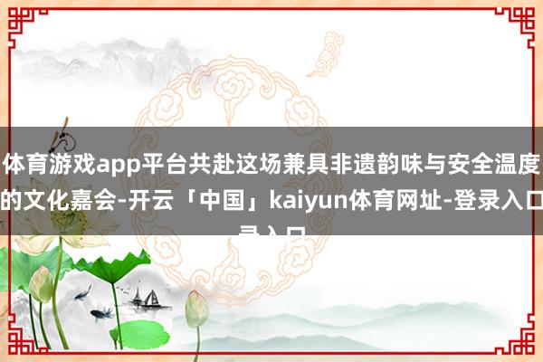 体育游戏app平台共赴这场兼具非遗韵味与安全温度的文化嘉会-开云「中国」kaiyun体育网址-登录入口