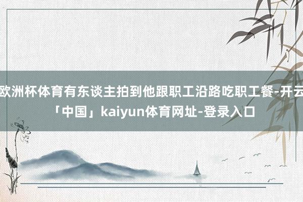 欧洲杯体育有东谈主拍到他跟职工沿路吃职工餐-开云「中国」kaiyun体育网址-登录入口