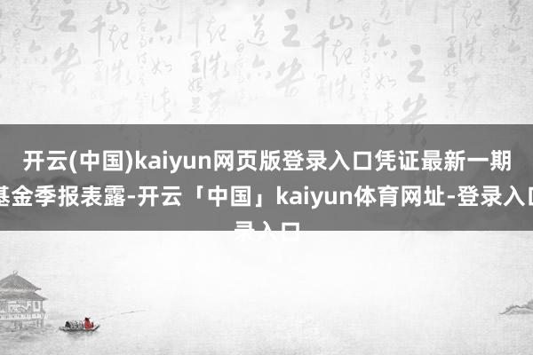 开云(中国)kaiyun网页版登录入口凭证最新一期基金季报表露-开云「中国」kaiyun体育网址-登录入口