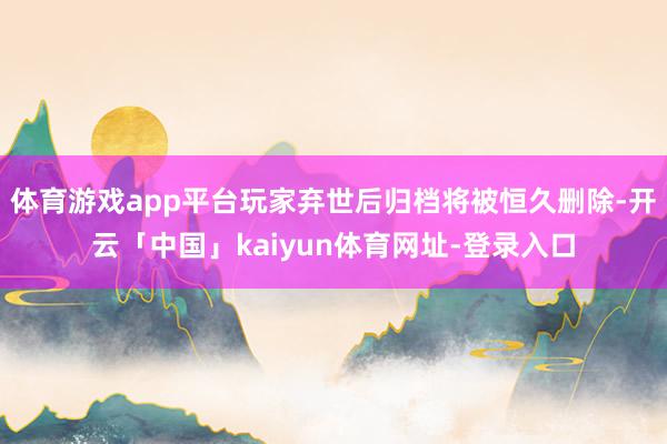 体育游戏app平台玩家弃世后归档将被恒久删除-开云「中国」kaiyun体育网址-登录入口