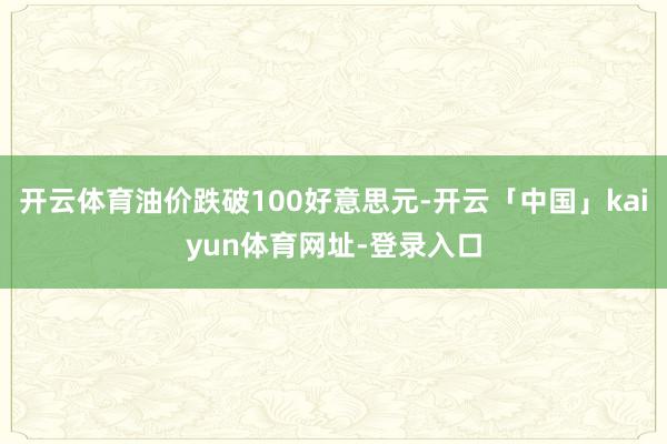 开云体育油价跌破100好意思元-开云「中国」kaiyun体育网址-登录入口
