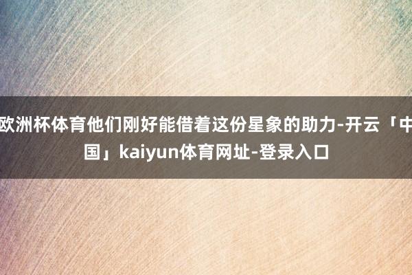 欧洲杯体育他们刚好能借着这份星象的助力-开云「中国」kaiyun体育网址-登录入口