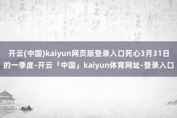开云(中国)kaiyun网页版登录入口死心3月31日的一季度-开云「中国」kaiyun体育网址-登录入口