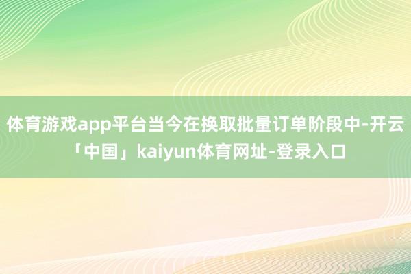 体育游戏app平台当今在换取批量订单阶段中-开云「中国」kaiyun体育网址-登录入口