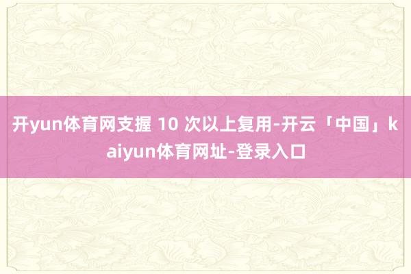 开yun体育网支握 10 次以上复用-开云「中国」kaiyun体育网址-登录入口