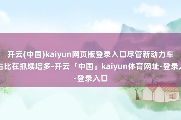 开云(中国)kaiyun网页版登录入口尽管新动力车的占比在抓续增多-开云「中国」kaiyun体育网址-登录入口