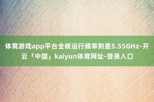 体育游戏app平台全核运行频率则是5.55GHz-开云「中国」kaiyun体育网址-登录入口
