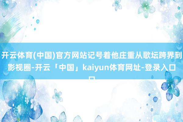 开云体育(中国)官方网站记号着他庄重从歌坛跨界到影视圈-开云「中国」kaiyun体育网址-登录入口