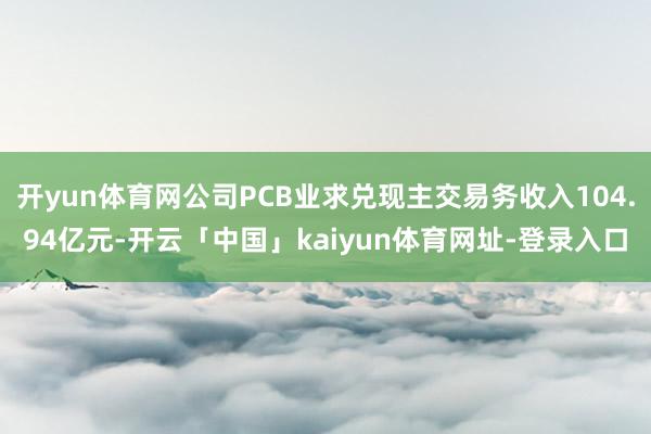 开yun体育网公司PCB业求兑现主交易务收入104.94亿元-开云「中国」kaiyun体育网址-登录入口
