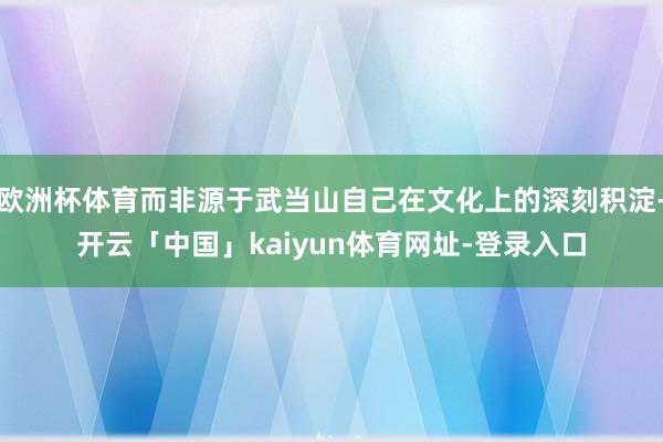 欧洲杯体育而非源于武当山自己在文化上的深刻积淀-开云「中国」kaiyun体育网址-登录入口