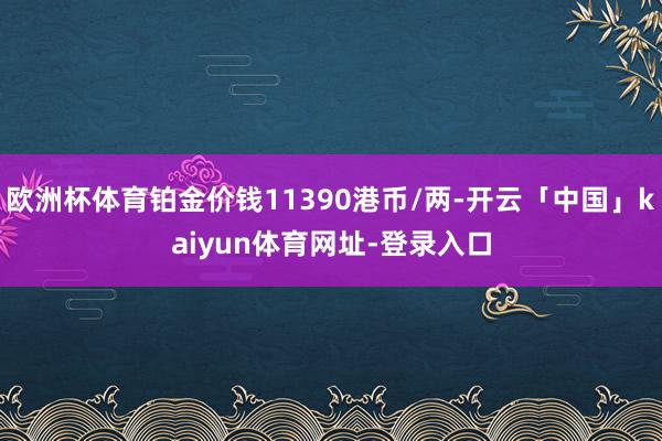 欧洲杯体育铂金价钱11390港币/两-开云「中国」kaiyun体育网址-登录入口