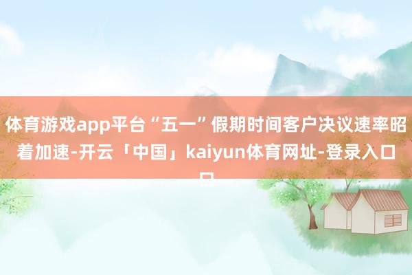 体育游戏app平台“五一”假期时间客户决议速率昭着加速-开云「中国」kaiyun体育网址-登录入口
