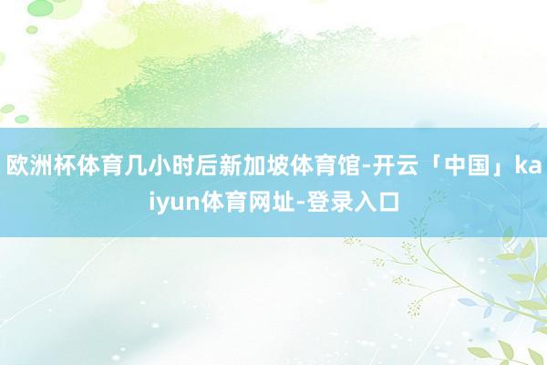 欧洲杯体育几小时后新加坡体育馆-开云「中国」kaiyun体育网址-登录入口